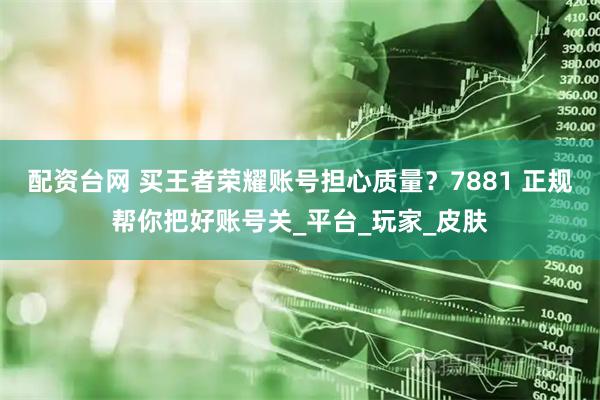配资台网 买王者荣耀账号担心质量？7881 正规帮你把好账号关_平台_玩家_皮肤