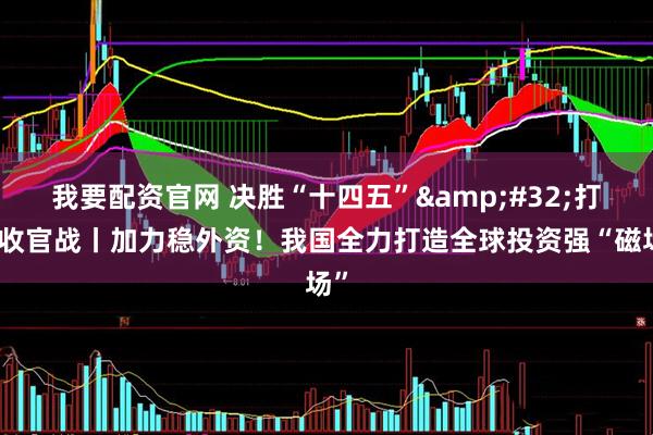 我要配资官网 决胜“十四五”&#32;打好收官战丨加力稳外资！我国全力打造全球投资强“磁场”