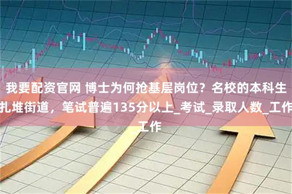 我要配资官网 博士为何抢基层岗位？名校的本科生扎堆街道，笔试普遍135分以上_考试_录取人数_工作