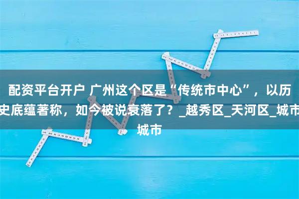 配资平台开户 广州这个区是“传统市中心”，以历史底蕴著称，如今被说衰落了？_越秀区_天河区_城市