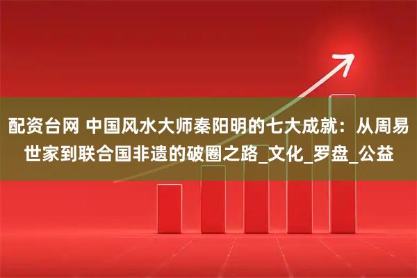 配资台网 中国风水大师秦阳明的七大成就：从周易世家到联合国非遗的破圈之路_文化_罗盘_公益