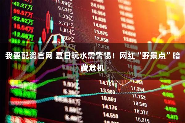 我要配资官网 夏日玩水需警惕！网红“野景点”暗藏危机