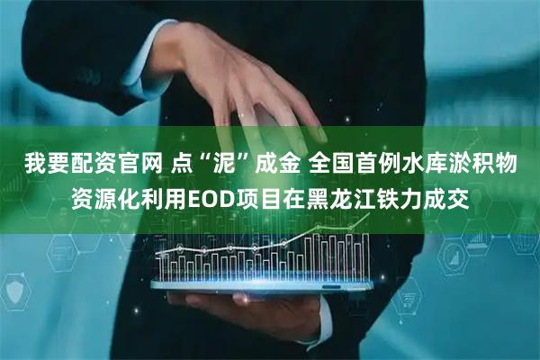 我要配资官网 点“泥”成金 全国首例水库淤积物资源化利用EOD项目在黑龙江铁力成交