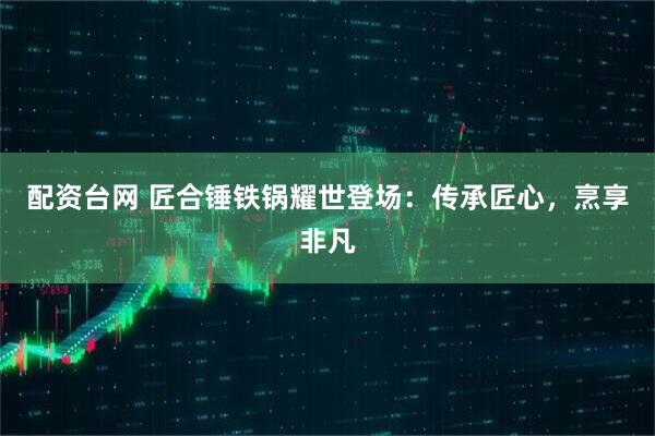配资台网 匠合锤铁锅耀世登场：传承匠心，烹享非凡
