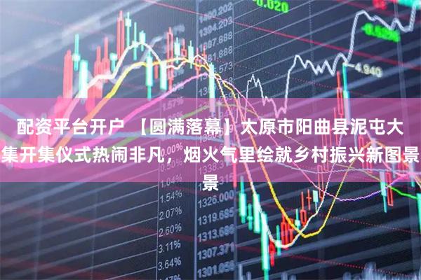 配资平台开户 【圆满落幕】太原市阳曲县泥屯大集开集仪式热闹非凡，烟火气里绘就乡村振兴新图景