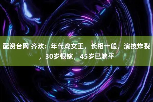 配资台网 齐欢：年代戏女王，长相一般，演技炸裂，30岁恨嫁，45岁已躺平