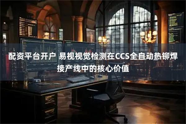 配资平台开户 易视视觉检测在CCS全自动热铆焊接产线中的核心价值