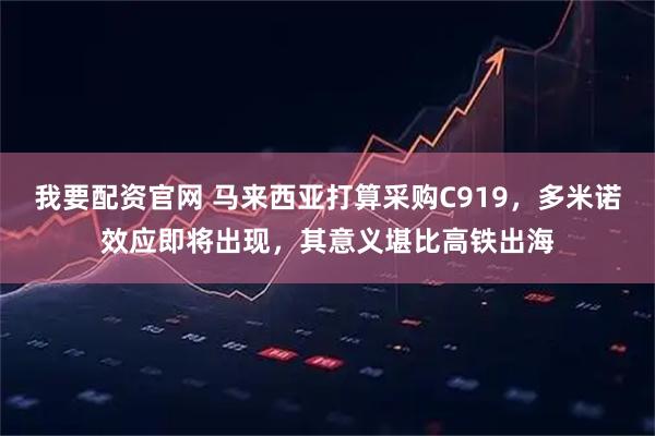 我要配资官网 马来西亚打算采购C919，多米诺效应即将出现，其意义堪比高铁出海