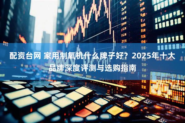 配资台网 家用制氧机什么牌子好？2025年十大品牌深度评测与选购指南