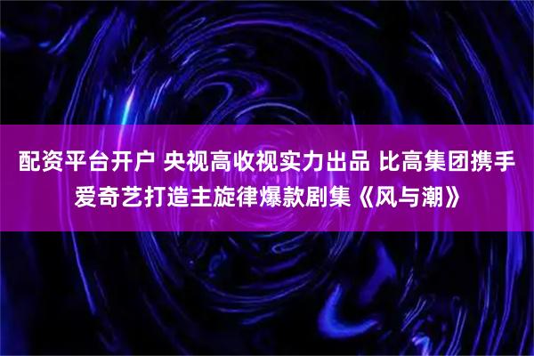 配资平台开户 央视高收视实力出品 比高集团携手爱奇艺打造主旋律爆款剧集《风与潮》