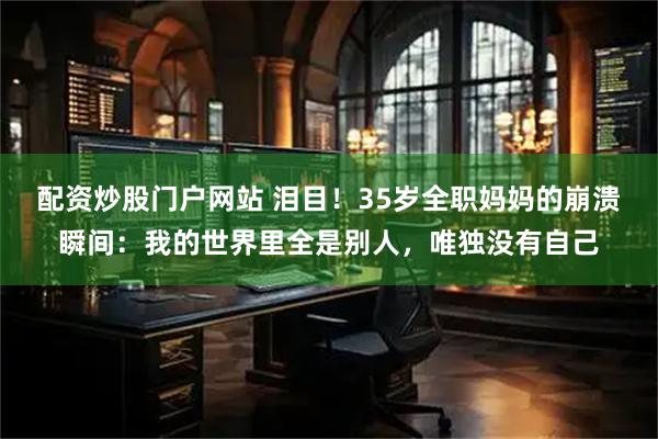 配资炒股门户网站 泪目！35岁全职妈妈的崩溃瞬间：我的世界里全是别人，唯独没有自己