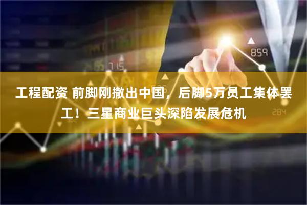 工程配资 前脚刚撤出中国，后脚5万员工集体罢工！三星商业巨头深陷发展危机